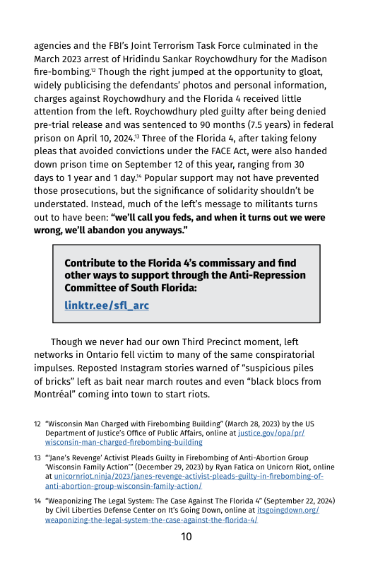 agencies and the FBI’s Joint Terrorism Task Force culminated in the March 2023 arrest of Hridindu Sankar Roychowdhury for the Madison fire-bombing Though the right jumped at the opportunity to gloat, widely publicising the defendants’ photos and personal information, charges against Roychowdhury and the Florida 4 received little attention from the left. Roychowdhury pled guilty after being denied pre-trial release and was sentenced to 90 months (7.5 years) in federal prison on April 10, 2024 Three of the Florida 4, after taking felony pleas that avoided convictions under the FACE Act, were also handed down prison time on September 12 of this year, ranging from 30  days to 1year and 1 day* Popular support may not have prevented those prosecutions, but the significance of solidarity shouldn’t be understated. Instead, much of the left’s message to militants turns out to have been: “we’ll all you feds, and when it turns out we were wrong, we’ll abandon you anyways.  Contribute to the Florida 4’s commissary and find other ways to support through the Anti-Repression Committee of South Florida:  linktr.ee/sfl_arc  Though we never had our own Third Precinct moment, left networks in Ontario fell victim to many of the same conspiratorial impulses. Reposted Instagram stories warned of “suspicious piles of bricks” left as bait near march routes and even *black blocs from Montréal” coming into town to start riots.  12 “Wisconsin an Charged with Firebombing Building’ (March 28, 2023) by the U Department ofJustice’s Office of Public Affairs, online at justicé.gav/opalarl wisconsin-man-charged-firebombing-building  13 “Jane’s Revenge" Actvist Pleads Guilty i Firebombing of Anti-Abortion Group “Wisconsin family Action” (December 29, 2023) by Ryan Fatica on Unicorn Rio, online at unicornriotninja/2023/janes-revenge- activist-pleads-guilty-in-firebombing-  ‘anti-aborton-group-wisconsin-family-action/  14 “Weaponizing The Legal System: The Case Against The Florida 4" (september 22,2024) by Civl Liberties Defense Center on It Gaing Down, online at tsgoingdown.org] ponizing-the-logal-system-the-case-against-the-flrida-  10  